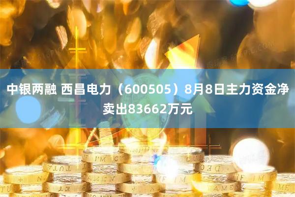 中银两融 西昌电力（600505）8月8日主力资金净卖出83662万元