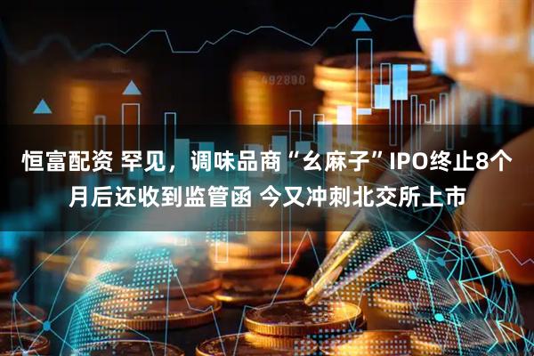恒富配资 罕见，调味品商“幺麻子”IPO终止8个月后还收到监管函 今又冲刺北交所上市