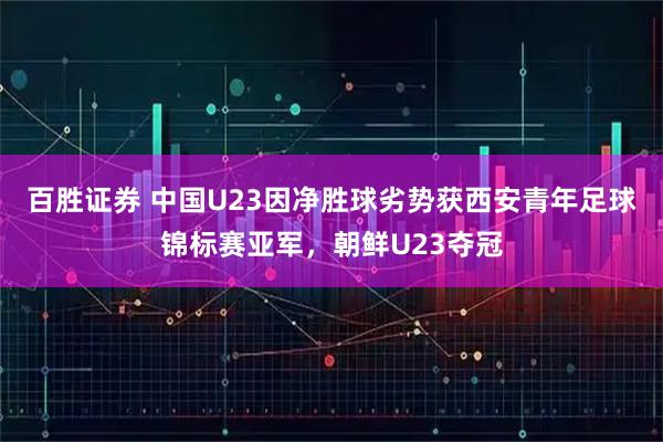 百胜证券 中国U23因净胜球劣势获西安青年足球锦标赛亚军，朝鲜U23夺冠