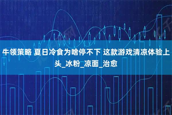 牛领策略 夏日冷食为啥停不下 这款游戏清凉体验上头_冰粉_凉面_治愈
