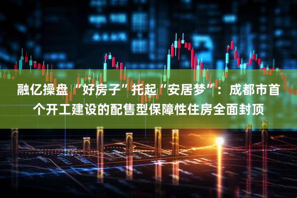 融亿操盘 “好房子”托起“安居梦”：成都市首个开工建设的配售型保障性住房全面封顶