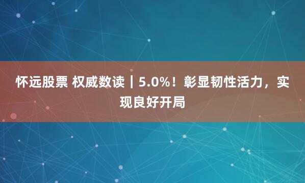 怀远股票 权威数读｜5.0%！彰显韧性活力，实现良好开局