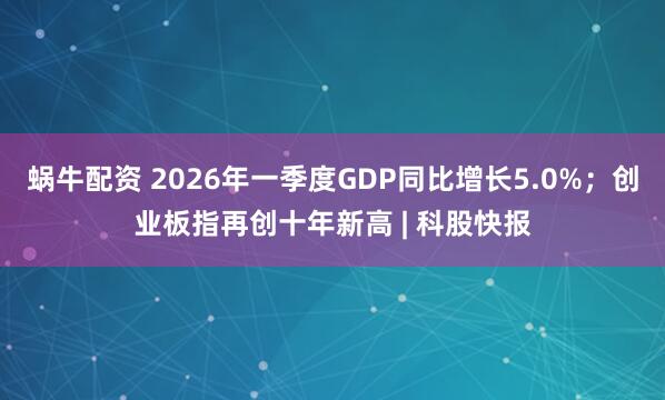 蜗牛配资 2026年一季度GDP同比增长5.0%；创业板指再创十年新高 | 科股快报