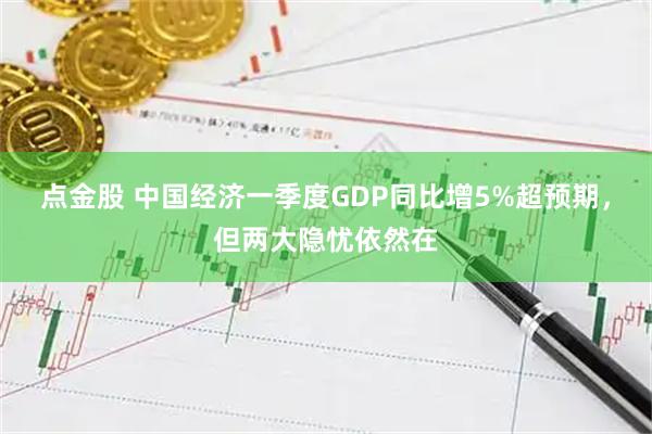 点金股 中国经济一季度GDP同比增5%超预期，但两大隐忧依然在