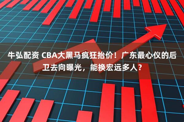 牛弘配资 CBA大黑马疯狂抬价！广东最心仪的后卫去向曝光，能换宏远多人？