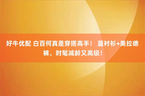 好牛优配 白百何真是穿搭高手！ 蓝衬衫+美拉德裤，时髦减龄又高级！