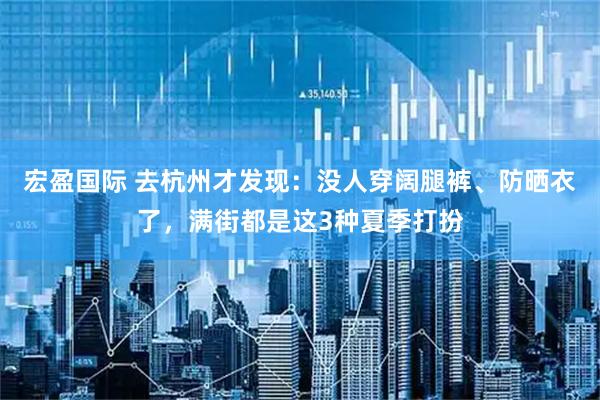 宏盈国际 去杭州才发现：没人穿阔腿裤、防晒衣了，满街都是这3种夏季打扮