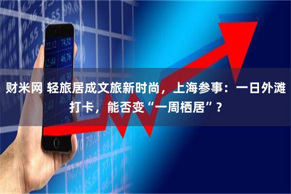 财米网 轻旅居成文旅新时尚，上海参事：一日外滩打卡，能否变“一周栖居”？